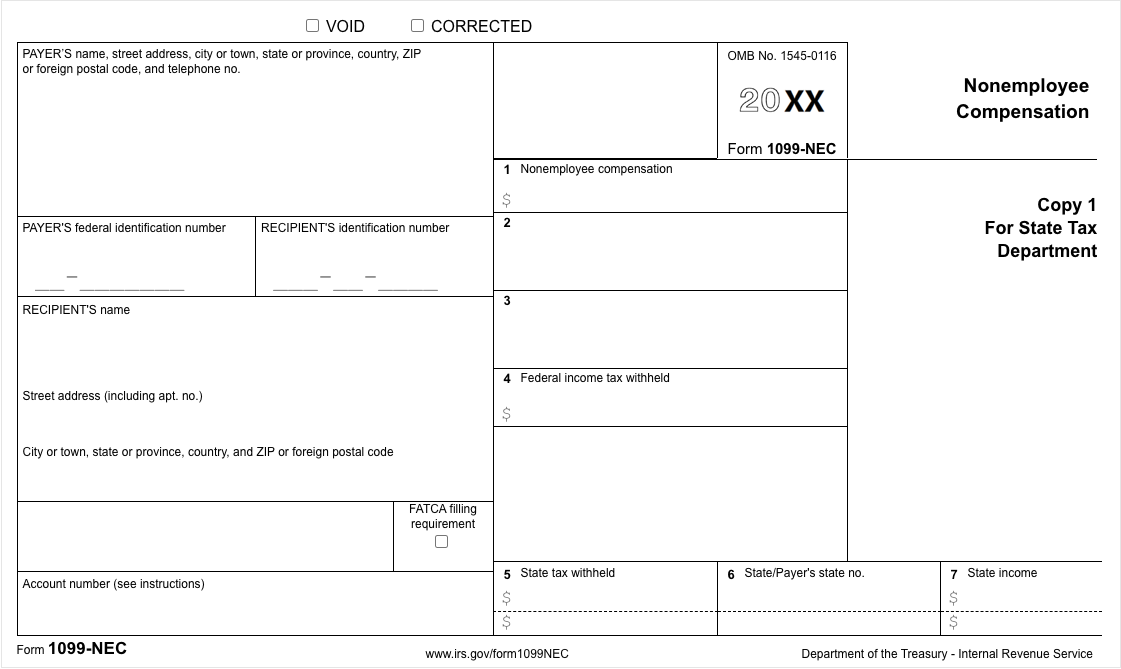 VOID
O CORRECTED
PAYER'S name, street address, city or town, state
or foreign postal code, and telephone no.
province, country, ZIP
OMB No. 1545-0116
20 XX
Nonemployee
Compensation
Form 1099-NEC
1 Nonemployee compensation
Сорy 1
PAYER'S federal identification number
RECIPIENT'S identification number
For State Tax
Department
3
RECIPIENT'S name
4 Federal income tax withheld
Street address (including apt. no.)
City or town, state or province, country, and ZIP or foreign postal code
FATCA filling
requirement
5 State tax withheld
6 State/Payer's state no.
7 State income
Account number (see instructions)
2$
Form 1099-NEC
www.irs.gov/form1099NEC
Department of the Treasury - Internal Revenue Service
