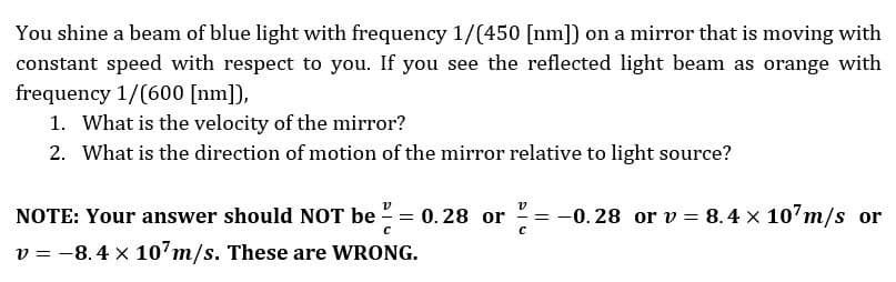 You shine a beam of blue light with frequency 1/(450 [nm]) on a mirror that is moving with
constant speed with respect to you. If you see the reflected light beam as orange with
frequency 1/(600 [nm]),
1. What is the velocity of the mirror?
2. What is the direction of motion of the mirror relative to light source?
NOTE: Your answer should NOT be = 0.28 or =
с
v = -8.4 x 107m/s. These are WRONG.
-0.28 or v = 8.4 x 107m/s or