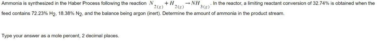 Ammonia is synthesized in the Haber Process following the reaction N +H
2(g) 2 (g)
feed contains 72.23% H2, 18.38% N2, and the balance being argon (inert). Determine the amount of ammonia in the product stream.
Type your answer as a mole percent, 2 decimal places.
→ NH In the reactor, a limiting reactant conversion of 32.74% is obtained when the
3(g)