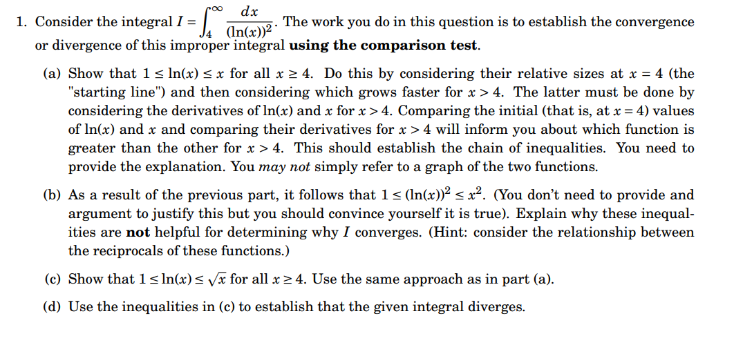 1. Consider the integral I =
The work you do in this question is to establish the convergence
or divergence of this improper integral using the comparison test.
dx
(ln(x))²
(a) Show that 1 ≤ ln(x) ≤ x for all x ≥ 4. Do this by considering their relative sizes at x = 4 (the
"starting line") and then considering which grows faster for x> 4. The latter must be done by
considering the derivatives of In(x) and x for x>4. Comparing the initial (that is, at x = 4) values
of ln(x) and x and comparing their derivatives for x > 4 will inform you about which function is
greater than the other for x > 4. This should establish the chain of inequalities. You need to
provide the explanation. You may not simply refer to a graph of the two functions.
(b) As a result of the previous part, it follows that 1 ≤ (ln(x))² ≤ x². (You don't need to provide and
argument to justify this but you should convince yourself it is true). Explain why these inequal-
ities are not helpful for determining why I converges. (Hint: consider the relationship between
the reciprocals of these functions.)
(c) Show that 1 ≤ln(x) ≤ √x for all x ≥ 4. Use the same approach as in part (a).
(d) Use the inequalities in (c) to establish that the given integral diverges.