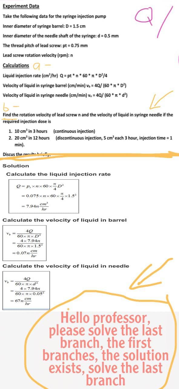 Experiment Data
Take the following data for the syringe injection pump
Q/
Inner diameter of syringe barrel: D = 1.5 cm
Inner diameter of the needle shaft of the syringe: d = 0.5 mm
The thread pitch of lead screw: pt = 0.75 mm
Lead screw rotation velocity (rpm): n
Calculations a
Liquid injection rate (cm³/hr) Q = pt*n* 60 * π * D²/4
Velocity of liquid in syringe barrel (cm/min) v₂ = 40/ (60** D²)
Velocity of liquid in syringe needle (cm/min) v₁ = 40/ (60**d²)
K
6-
Find the rotation velocity of lead screw n and the velocity of liquid in syringe needle if the
required injection dose is
1. 10 cm³ in 3 hours
(continuous injection)
2. 20 cm³ in 12 hours
(discontinuous injection, 5 cm³ each 3 hour, injection time = 1
min).
Discus the reci
Solution
Calculate the liquid injection rate
Q = P₁ xnx60xD²
= 0.075xnx60××1.5²
= 7.94n-
cm²
hr
Calculate the velocity of liquid in barrel
V₂ ==
40
60xπx D²
4x7.94n
60xx1.5²
= 0.07ncm
hr
Calculate the velocity of liquid in needle
40
60xπxd²
4x7.94n
60xπx 0.05²
hr
=67n
Hello professor,
please solve the last
branch, the first
branches, the solution
exists, solve the last
branch