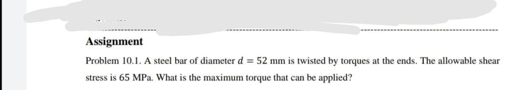 Assignment
Problem 10.1. A steel bar of diameter d = 52 mm is twisted by torques at the ends. The allowable shear
stress is 65 MPa. What is the maximum torque that can be applied?
