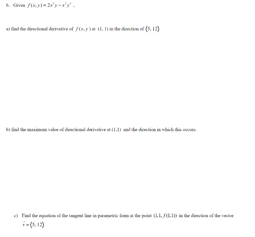 6. Given \( f(x, y) = 2x^3y - x^2y^3 \),

a) Find the directional derivative of \( f(x, y) \) at \( (1, 1) \) in the direction of \( \langle 5, 12 \rangle \).

b) Find the maximum value of the directional derivative at \( (1, 1) \) and the direction in which this occurs.

c) Find the equation of the tangent line in parametric form at the point \( (1, 1, f(1, 1)) \) in the direction of the vector \( \vec{v} = \langle 5, 12 \rangle \).