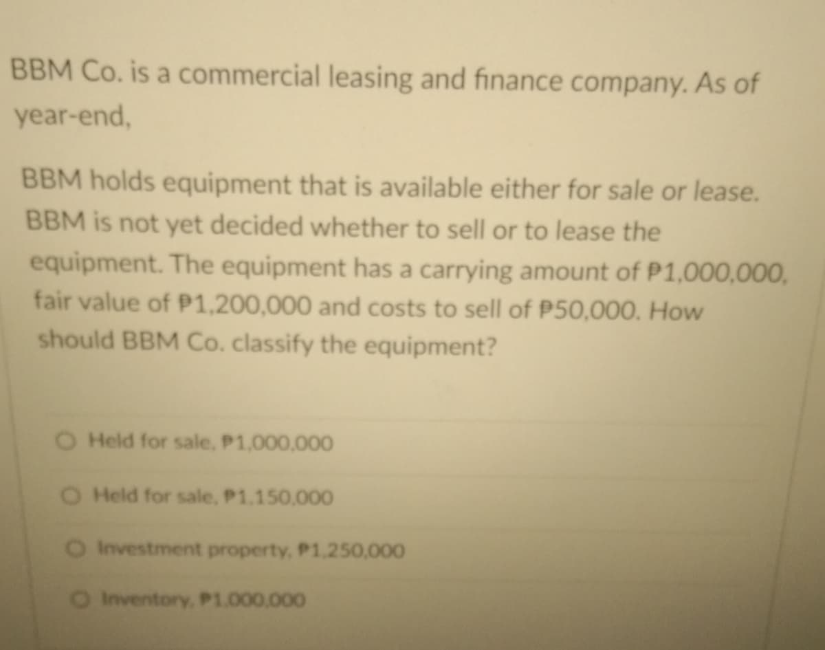 BBM Co. is a commercial leasing and finance company. As of
year-end,
BBM holds equipment that is available either for sale or lease.
BBM is not yet decided whether to sell or to lease the
equipment. The equipment has a carrying amount of P1,000,000,
fair value of P1,200,000 and costs to sell of P50,000. How
should BBM Co. classify the equipment?
O Held for sale, P1,000,000
O Held for sale, P1.150,000
O Investment property, P1.250,000
O Inventory, P1.000.000
