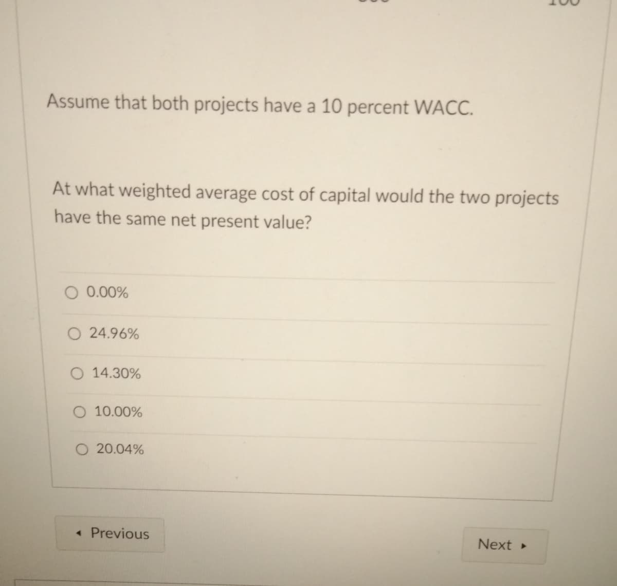 Assume that both projects have a 10 percent WACC.
At what weighted average cost of capital would the two projects
have the same net present value?
O 0.00%
O 24.96%
O 14.30%
O 10.00%
20.04%
• Previous
Next
