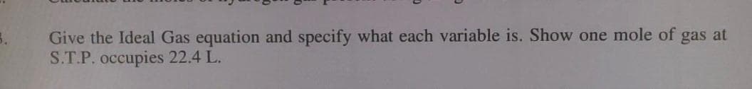 Give the Ideal Gas equation and specify what each variable is. Show one mole of gas at
S.T.P. occupies 22.4 L.
