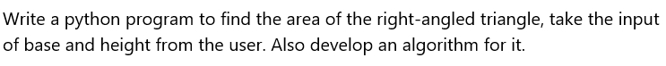 Write a python program to find the area of the right-angled triangle, take the input
of base and height from the user. Also develop an algorithm for it.
