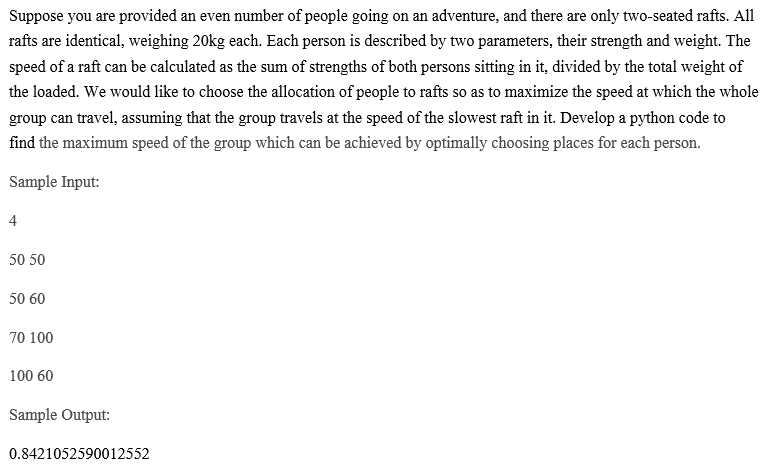 Suppose you are provided an even number of people going on an adventure, and there are only two-seated rafts. All
rafts are identical, weighing 20kg each. Each person is described by two parameters, their strength and weight. The
speed of a raft can be calculated as the sum of strengths of both persons sitting in it, divided by the total weight of
the loaded. We would like to choose the allocation of people to rafts so as to maximize the speed at which the whole
group can travel, assuming that the group travels at the speed of the slowest raft in it. Develop a python code to
find the maximum speed of the group which can be achieved by optimally choosing places for each person.
Sample Input:
4
50 50
50 60
70 100
100 60
Sample Output:
0.8421052590012552
