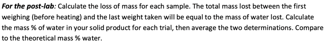 For the post-lab: Calculate the loss of mass for each sample. The total mass lost between the first
weighing (before heating) and the last weight taken will be equal to the mass of water lost. Calculate
the mass % of water in your solid product for each trial, then average the two determinations. Compare
to the theoretical mass % water.
