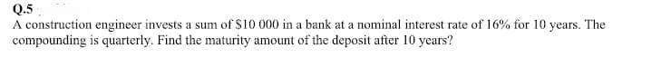 Q.5
A construction engineer invests a sum of $10 000 in a bank at a nominal interest rate of 16% for 10 years. The
compounding is quarterly. Find the maturity amount of the deposit after 10 years?