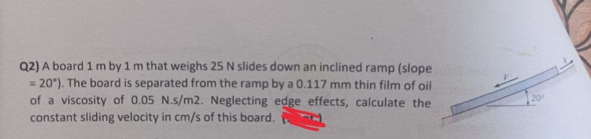 Q2) A board 1 m by 1 m that weighs 25 N slides down an inclined ramp (slope
= 20°). The board is separated from the ramp by a 0.117 mm thin film of oil
of a viscosity of 0.05 N.s/m2. Neglecting edge effects, calculate the
constant sliding velocity in cm/s of this board.
20°