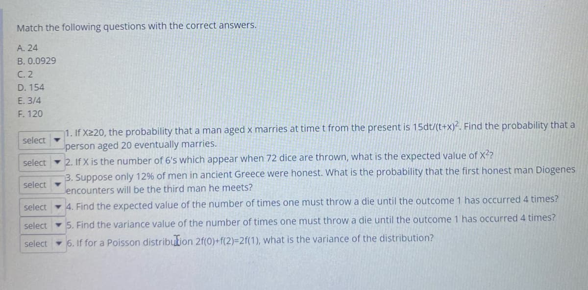 Match the following questions with the correct answers.
A. 24
B. 0.0929
C. 2
D. 154
E. 3/4
F. 120
select
select
select
select
select
select
1. If X220, the probability that a man aged x marries at time t from the present is 15dt/(t+x)2. Find the probability that a
person aged 20 eventually marries.
2. If X is the number of 6's which appear when 72 dice are thrown, what is the expected value of X²?
3. Suppose only 12% of men in ancient Greece were honest. What is the probability that the first honest man Diogenes
Jencounters will be the third man he meets?
4. Find the expected value of the number of times one must throw a die until the outcome 1 has occurred 4 times?
5. Find the variance value of the number of times one must throw a die until the outcome 1 has occurred 4 times?
6. If for a Poisson distribution 2f(0)+f(2)=2f(1), what is the variance of the distribution?