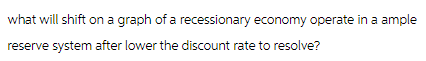 what will shift on a graph of a recessionary economy operate in a ample
reserve system after lower the discount rate to resolve?