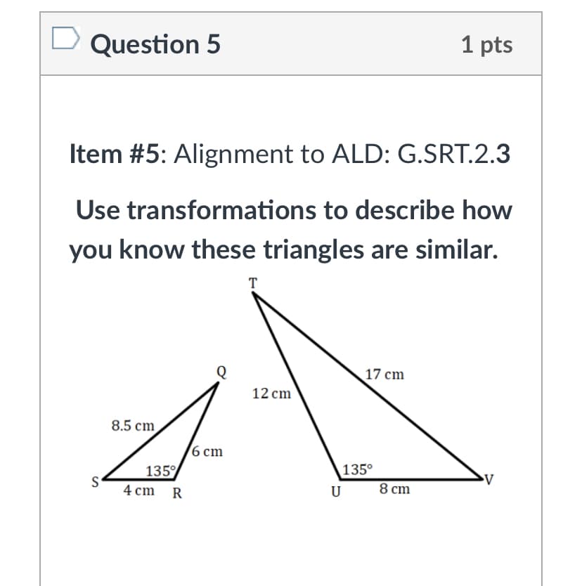 Question 5
1 pts
Item #5: Alignment to ALD: G.SRT.2.3
Use transformations to describe how
you know these triangles are similar.
T
17 cm
12 cm
8.5 cm
16 сm
135°
8 cm
135%
S
4 cm R
U
