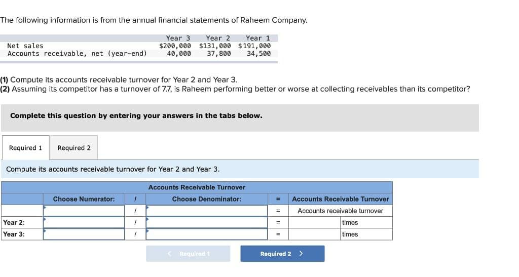 The following information is from the annual financial statements of Raheem Company.
Year 3 Year 2
$200,000 $131,000
40,000
Year 1
$191,000
34,500
37,800
Net sales.
Accounts receivable, net (year-end)
(1) Compute its accounts receivable turnover for Year 2 and Year 3.
(2) Assuming its competitor has a turnover of 7.7, is Raheem performing better or worse at collecting receivables than its competitor?
Complete this question by entering your answers in the tabs below.
Required 1 Required 2
Compute its accounts receivable turnover for Year 2 and Year 3.
Year 2:
Year 3:
Choose Numerator:
1
1
1
1
Accounts Receivable Turnover
Choose Denominator:
Required 1
=
Required 2
Accounts Receivable Turnover
Accounts receivable turnover
>
times
times