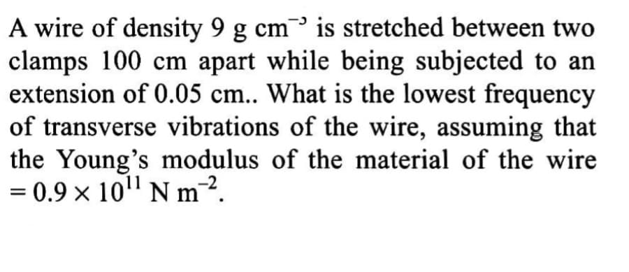 A wire of density 9 g cm is stretched between two
clamps 100 cm apart while being subjected to an
extension of 0.05 cm.. What is the lowest frequency
of transverse vibrations of the wire, assuming that
the Young's modulus of the material of the wire
= 0.9 x 10" N m2.
%3D
