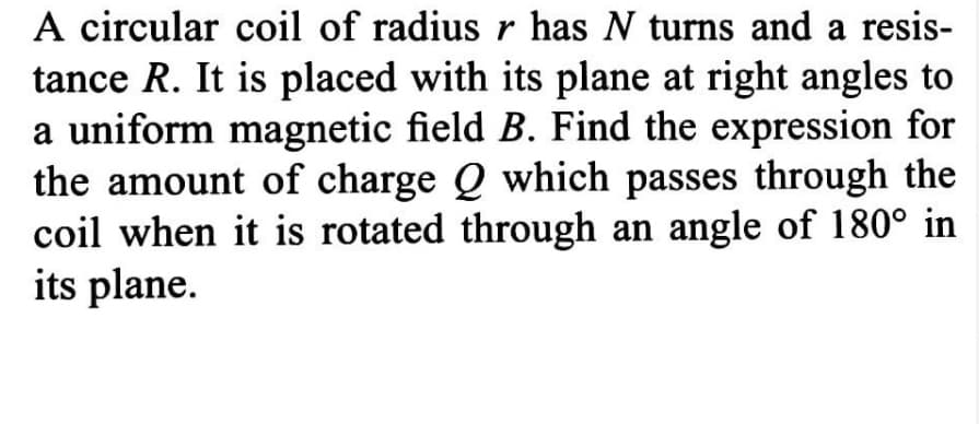 A circular coil of radius r has N turns and a resis-
tance R. It is placed with its plane at right angles to
a uniform magnetic field B. Find the expression for
the amount of charge Q which passes through the
coil when it is rotated through an angle of 180° in
its plane.
