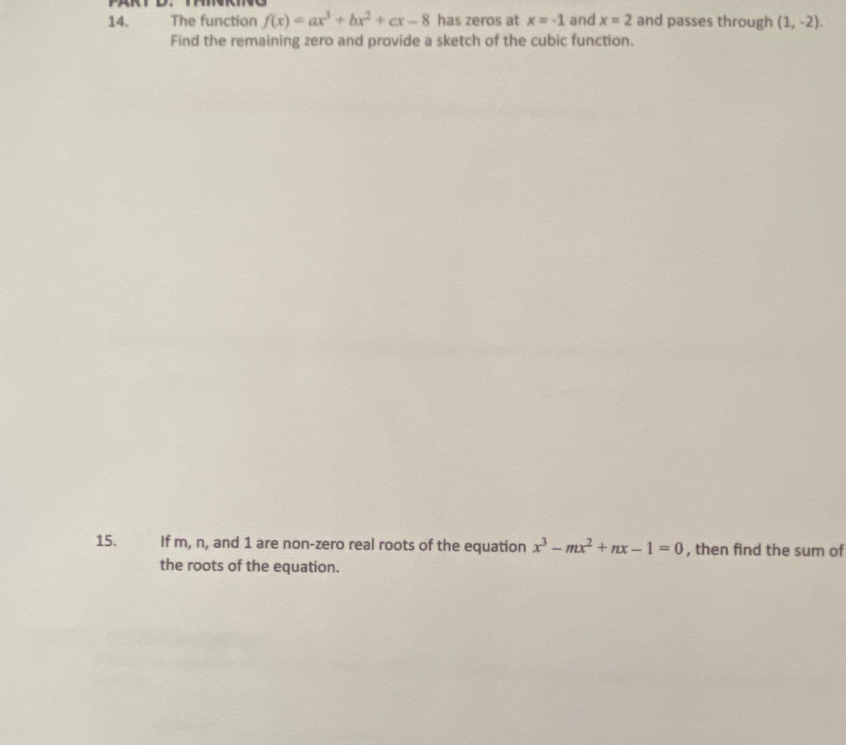 The function flxr) ar'+ br + er-8 has zeros at x -1 and x 2 and passes through (1,-2).
Find the remaining zero and provide a sketch of the cubic function.
14.
15.
If m, n, and 1 are non-zero real roots of the equation x- mx² + nx-1 = 0, then find the sum of
the roots of the equation.
