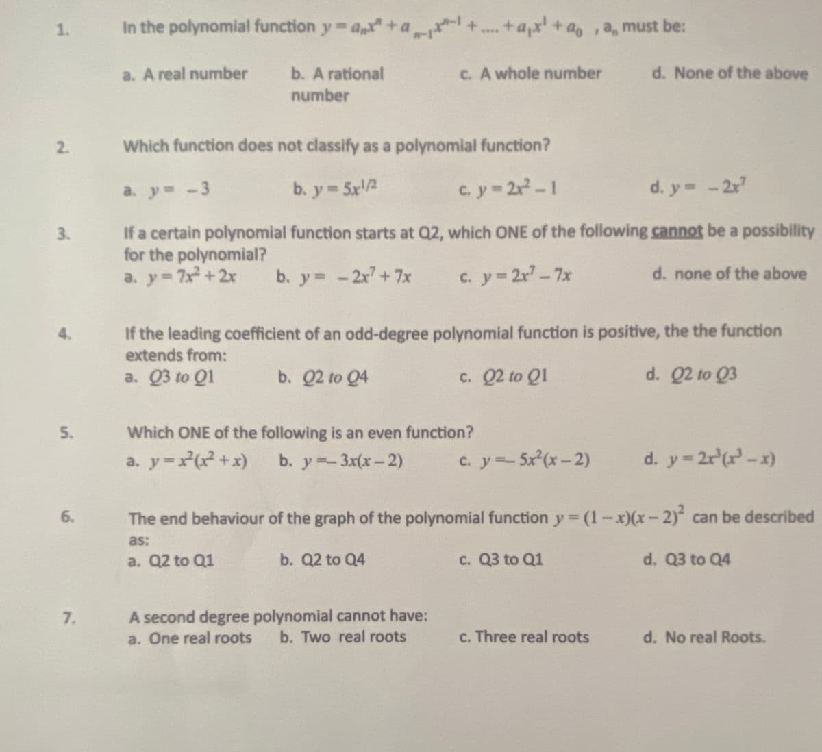 1.
In the polynomial function y a+a
+a,x + a, ,a, must be:
****
a. A real number
b. A rational
C. A whole number
d. None of the above
number
2.
Which function does not classify as a polynomial function?
a. y -3
b. y 5x2
cy-2-1
d. y -2r
If a certain polynomial function starts at Q2, which ONE of the following cannot be a possibility
for the polynomial?
a. y 7x +2x
3.
b. y -2x+7x
c. y 2r-7x
d. none of the above
If the leading coefficient of an odd-degree polynomial function is positive, the the function
extends from:
4.
a. Q3 to Q1
b. Q2 to Q4
c. Q2 to Q1
d. Q2 to Q3
5.
Which ONE of the following is an even function?
a. y=r(x?+x)
b. y=-3x(x-2)
c. y5x(x- 2)
d. y= 2r (r-x)
6.
The end behaviour of the graph of the polynomial function y (1-x)(x-2) can be described
as:
a. Q2 to Q1
b. Q2 to Q4
c. Q3 to Q1
d. Q3 to Q4
A second degree polynomial cannot have:
a. One real roots
7.
b. Two real roots
c. Three real roots
d. No real Roots.
