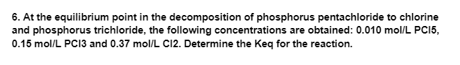 6. At the equilibrium point in the decomposition of phosphorus pentachloride to chlorine
and phosphorus trichloride, the following concentrations are obtained: 0.010 mol/L PC15,
0.15 mol/L PC13 and 0.37 mol/L CI2. Determine the Keq for the reaction.