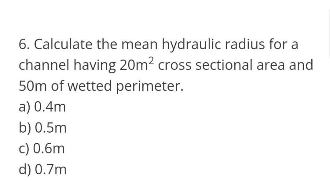 6. Calculate the mean hydraulic radius for a
channel having 20m2 cross sectional area and
50m of wetted perimeter.
a) 0.4m
b) 0.5m
c) 0.6m
d) 0.7m
