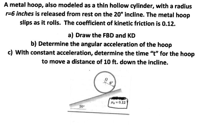 A metal hoop, also modeled as a thin hollow cylinder, with a radius
r=6 inches is released from rest on the 20° incline. The metal hoop
slips as it rolls. The coefficient of kinetic friction is 0.12.
a) Draw the FBD and KD
b) Determine the angular acceleration of the hoop
c) With constant acceleration, determine the time "t" for the hoop
to move a distance of 10 ft. down the incline.
HA = 0.12
20
