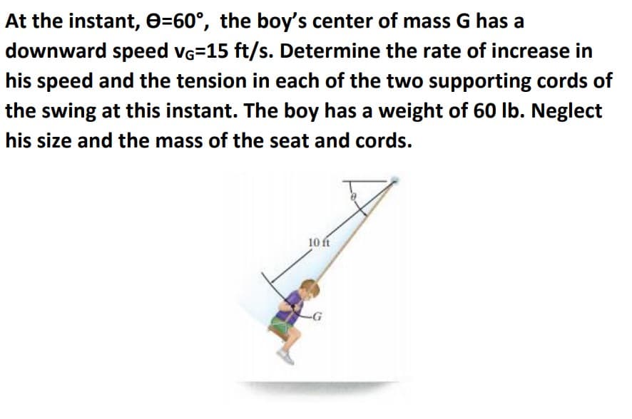 At the instant, e=60°, the boy's center of mass G has a
downward speed vG=15 ft/s. Determine the rate of increase in
his speed and the tension in each of the two supporting cords of
the swing at this instant. The boy has a weight of 60 lb. Neglect
his size and the mass of the seat and cords.
10 ft
-G
