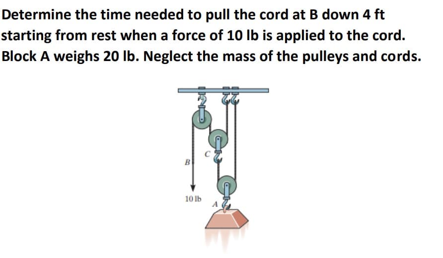 Determine the time needed to pull the cord at B down 4 ft
starting from rest when a force of 10 Ib is applied to the cord.
Block A weighs 20 lb. Neglect the mass of the pulleys and cords.
B
10 Ib
Ga
