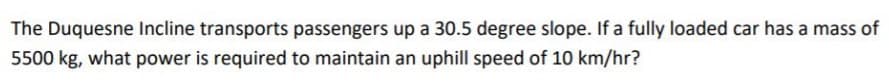 The Duquesne Incline transports passengers up a 30.5 degree slope. If a fully loaded car has a mass of
5500 kg, what power is required to maintain an uphill speed of 10 km/hr?
