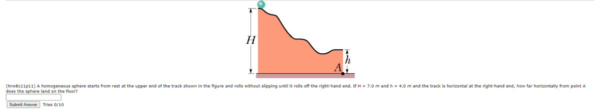 H
(hrw8c11p11) A homogeneous sphere starts from rest at the upper end of the track shown in the figure and rolls without slipping until it rolls off the right-hand end. If H = 7.0 m and h = 4.0 m and the track is horizontal at the right-hand end, how far horizontally from point A
does the sphere land on the floor?
Submit Answer Tries 0/10
