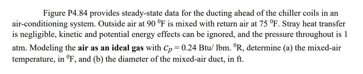 Figure P4.84 provides steady-state data for the ducting ahead of the chiller coils in an
air-conditioning system. Outside air at 90 °F is mixed with return air at 75 °F. Stray heat transfer
is negligible, kinetic and potential energy effects can be ignored, and the pressure throughout is 1
atm. Modeling the air as an ideal gas with Cp = 0.24 Btu/ lbm. °R, determine (a) the mixed-air
temperature, in ºF, and (b) the diameter of the mixed-air duct, in ft.
