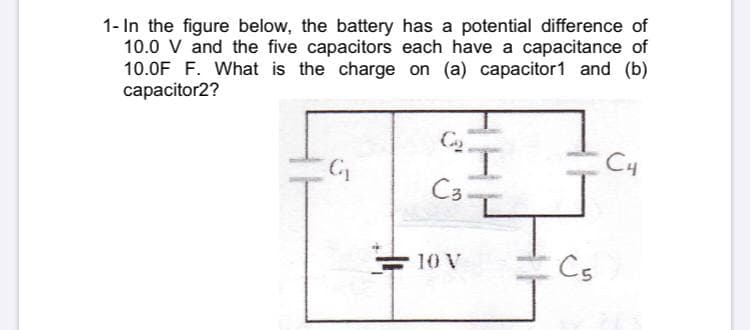 1- In the figure below, the battery has a potential difference of
10.0 V and the five capacitors each have a capacitance of
10.0F F. What is the charge on (a) capacitor1 and (b)
capacitor2?
I.
C3-
C4
10 V
Cs
