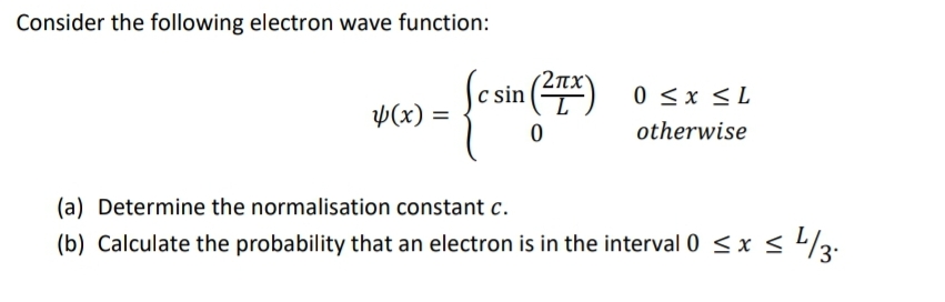 Consider the following electron wave function:
Sesin()
0 <x <L
Þ(x) =
otherwise
(a) Determine the normalisation constant c.
(b) Calculate the probability that an electron is in the interval 0 <x < /3:
