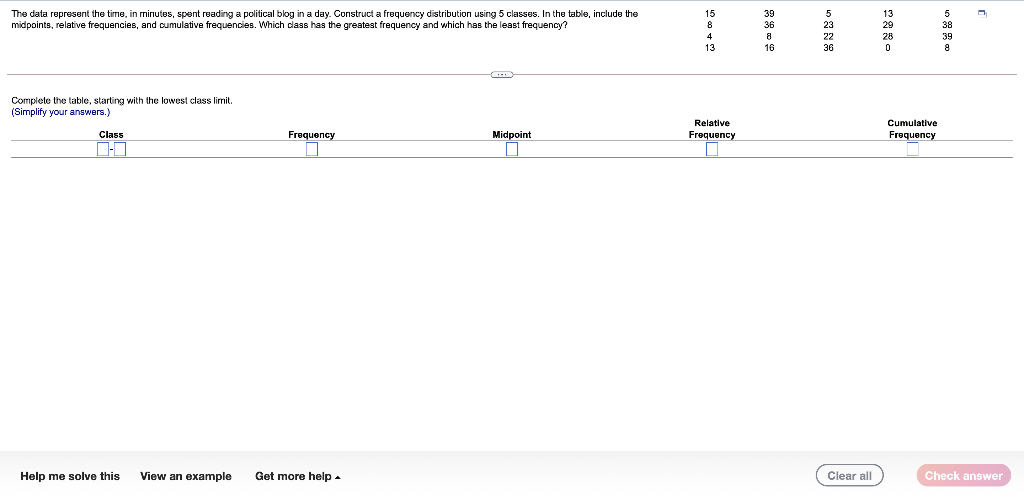 The data represent the time, in minutes, spent reading a political blog in a day. Construct a frequency distribution using 5 classes. In the table, include the
midpoints, relative frequencies, and cumulative frequencies. Which dass has the greatest frequency and which has the least frequency?
15
39
13
8
36
38
4
8
28
39
13
16
36
Complete the table, starting with the lowest class limit.
(Simplify your answers.)
Relative
Cumulative
Class
Frequency
Midpoint
Frequency
Frequency
Help me solve this
View an example
Get more help-
Clear all
Check answer
