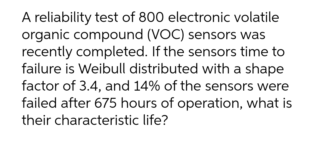 A reliability test of 800 electronic volatile
organic compound (VOC) sensors was
recently completed. If the sensors time to
failure is Weibull distributed with a shape
factor of 3.4, and 14% of the sensors were
failed after 675 hours of operation, what is
their characteristic life?
