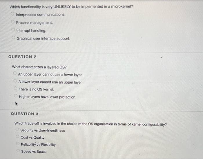 Which functionality is very UNLIKELY to be implemented in a microkernel?
Interprocess communications.
Process management.
Interrupt handling.
Graphical user interface support.
QUESTION 2
What characterizes a layered OS?
An upper layer cannot use a lower layer.
A lower layer cannot use an upper layer.
There is no OS kernel.
Higher layers have lower protection.
QUESTION 3
Which trade-off is involved in the choice of the OS organization in terms of kernel configurability?
Security vs User-friendiliness
Cost vs Quality
Reliability vs Flexibility
Speed vs Space
O O O O
