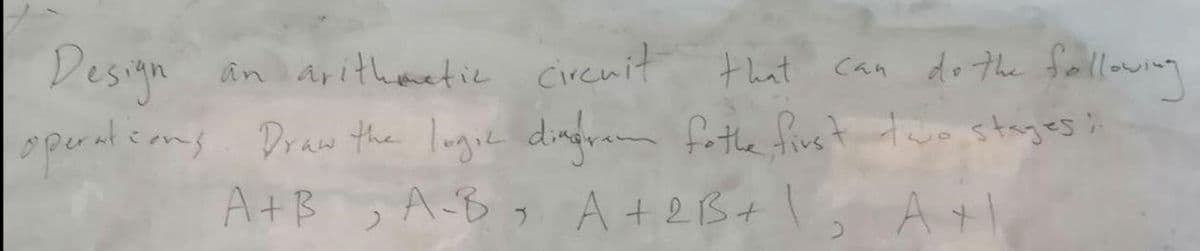 Design an aitheetic circuit that can do the frallowing
can do the folloing
operalsoms. Draw the lugie dingram fothe fivst two stages;
A+B A-By A+2B+\, A+1
