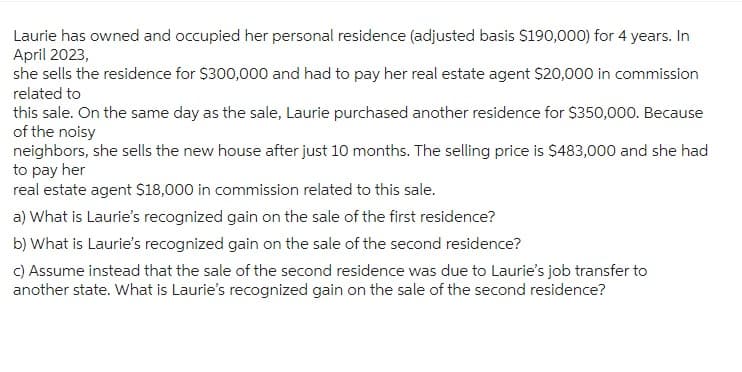 Laurie has owned and occupied her personal residence (adjusted basis $190,000) for 4 years. In
April 2023,
she sells the residence for $300,000 and had to pay her real estate agent $20,000 in commission
related to
this sale. On the same day as the sale, Laurie purchased another residence for $350,000. Because
of the noisy
neighbors, she sells the new house after just 10 months. The selling price is $483,000 and she had
to pay her
real estate agent $18,000 in commission related to this sale.
a) What is Laurie's recognized gain on the sale of the first residence?
b) What is Laurie's recognized gain on the sale of the second residence?
c) Assume instead that the sale of the second residence was due to Laurie's job transfer to
another state. What is Laurie's recognized gain on the sale of the second residence?