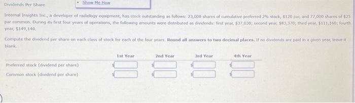 Dividends Per Share
Internal Insights Inc., a developer of radiology equipment, has stock outstanding as follows: 23,000 shares of cumulative preferred 2% stock, $120 par, and 77,000 shares of $25
par common. During its first four years of operations, the following amounts were distributed as dividends: first year, $37,030; second year, $83,370; third year, $111,160, fourth
year, $149,140.
Show Me How
Compute the dividend per share on each class of stock for each of the four years. Round all answers to two decimal places. If no dividends are paid in a given year, leave it
blank.
Preferred stock (dividend per share)
Common stock (dividend per share)
1st Year
2nd Year
3rd Year
4th Year