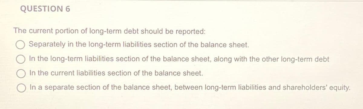 QUESTION 6
The current portion of long-term debt should be reported:
Separately in the long-term liabilities section of the balance sheet.
In the long-term liabilities section of the balance sheet, along with the other long-term debt
In the current liabilities section of the balance sheet.
In a separate section of the balance sheet, between long-term liabilities and shareholders' equity.