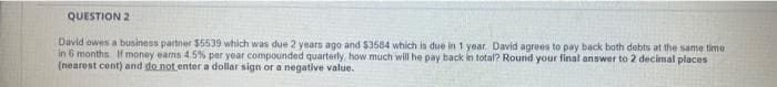 QUESTION 2
David owes a business partner $5539 which was due 2 years ago and $3584 which is due in 1 year. David agrees to pay back both debts at the same time
in 6 months If money earms 45% per year compounded quarterly, how much will he pay back in total? Round your final answer to 2 decimal places
(nearost cent) and do not enter a dollar sign or a negative value.
