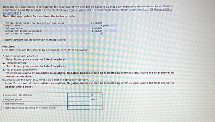 Balloons By Sunset (BBS) is considering the purchase of two new hot air balloons so that it can expand its desert sunset tours. Various
information about the proposed investment follows: (Future Value of $1. Present Value of $1. Euture Value Annuity of $1. Present Value
Annuity of $1)
Note: Use appropriate factor(s) from the tables provided.
Initial investment (for two hot air balloons)
Useful life
Salvage value
Annual net income generated
885's cost of capital
Assume straight line depreciation method is used.
Required:
Help BBS evaluate this project by calculating each of the following:
1. Accounting rate of return.
Note: Round your answer to 2 decimal places.
4. Recalculate the NPV assuming BBS's cost of capital is 14 percent.
Note: Do not round Intermediate
nearest whole dollar.
calculations.
1. Accounting rate of retum
2. Payback period
3. Net present value
2. Payback period.
Note: Round your answer to 2 decimal places.
3. Net present value (NPV).
Note: Do not round Intermediate calculations. Negative amount should be Indicated by a minus sign. Round the final answer to
nearest whole dollar.
BL
21.00
20
3
181.
13/
4 Net present value assuming 14% cost of capital
$430,000
$ 46,000
$ 32,680
Love
8 years
11%
years
Negative amount should be indicated by a minus sign. Round the final answer to