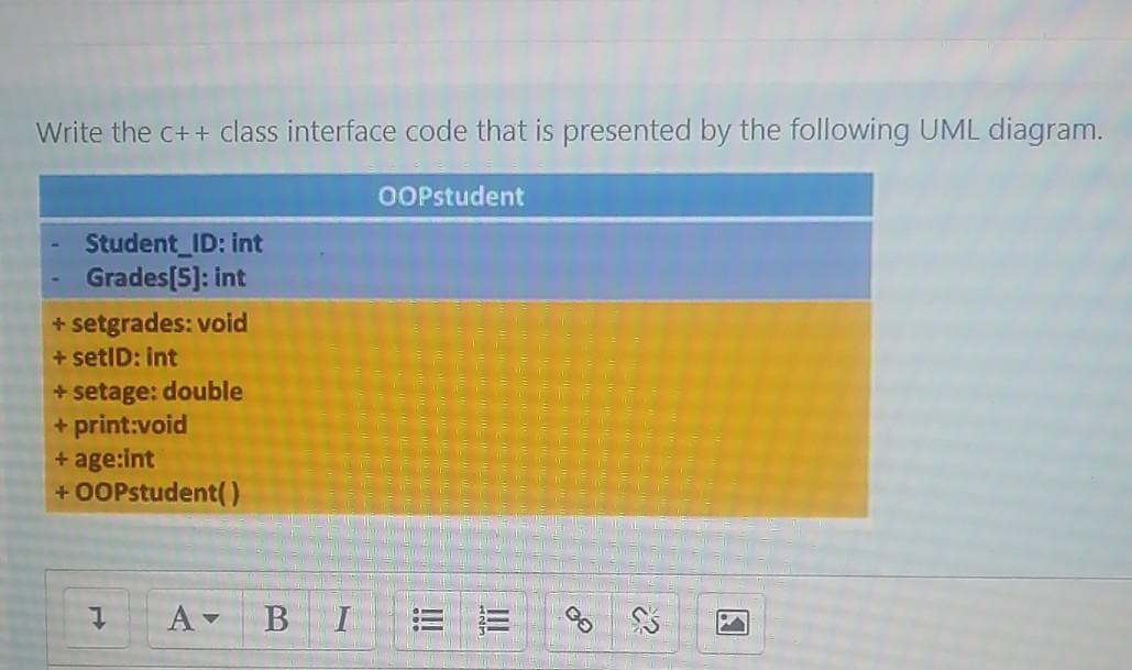 Write the c++ Cclass interface code that is presented by the following UML diagram.
OOPstudent
Student_ID: int
Grades[5]: int
+ setgrades: void
+ setID: int
+ setage: double
+ print:void
+ age:int
+ O0Pstudent()
B
