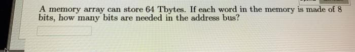 A memory array can store 64 Tbytes. If each word in the memory is made of 8
bits, how many bits are needed in the address bus?
