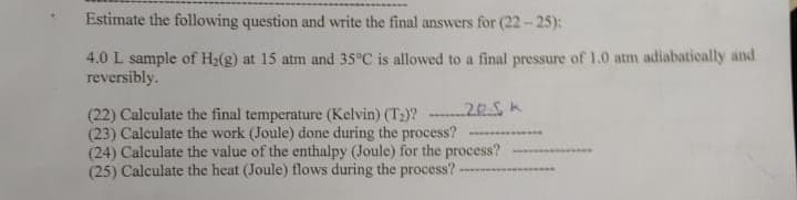 Estimate the following question and write the final answers for (22-25):
4.0 L sample of H₂(g) at 15 atm and 35°C is allowed to a final pressure of 1.0 atm adiabatically and
reversibly.
22.
(22) Calculate the final temperature (Kelvin) (T₂)?
(23) Calculate the work (Joule) done during the process?
(24) Calculate the value of the enthalpy (Joule) for the process?
(25) Calculate the heat (Joule) flows during the process? -