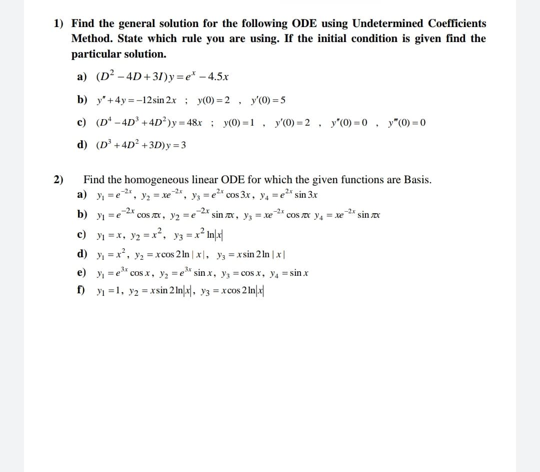 1) Find the general solution for the following ODE using Undetermined Coefficients
Method. State which rule you are using. If the initial condition is given find the
particular solution.
a) (D² − 4D+31)y=e* - 4.5x
b)
y" +4y=-12sin 2x; y(0) = 2, y'(0) = 5
c) (D² -4D³ +4D²)y=48x; y(0)=1, y'(0)=2, y"(0)=0, y" (0)=0
d) (D³ +4D² +3D) y = 3
2)
Find the homogeneous linear ODE for which the given functions are Basis.
a) y₁ = e , Y₂ 2 = xe Y3 = e²x cos 3x, y₁ = e²x sin 3x
-2.x
-2.x
-2.x
9
-2x
b) y₁=e сOS лx, y₂ = e
c) y₁ = x, y₂ = x²,
d)
Y3 =
-2.x
sin лx, y3 = xe COS IC YA = xe sin zx
-2x
= x² In/x|
y₁= x², y₂ = xcos 2ln | x,
y3 = xsin 2 ln | x |
e)
y₁=e³x cos x, y₂ = e³x sinx, y₂ = cos x, y4 = sin x
f) y₁=1, y₂ = xsin 2 lnx, y3 = xcos 2 ln|x|