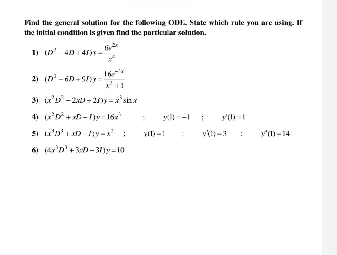 Find the general solution for the following ODE. State which rule you are using. If
the initial condition is given find the particular solution.
1) (D² - 4D+41)y=-
6e²x
x4
2) (D² +6D+91)y=
16e-3x
x² +1
3) (x²D² - 2xD +21) y = x³ sin x
=
4) (x²D² + xD-I)y=16x³
5) (x³D³ + xD-1)y=x² ;
6) (4x³D³ +3xD-31)y=10
;
y(1)=-1
y(1) = 1
;
;
y'(1) = 1
y'(1) = 3
;
y"(1)=14