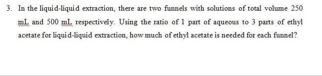 3. In the liquid-liquid extraction, there are two funnels with solutions of total volume 250
mL and 500 mL respectively. Using the ratio of 1 part of aqueous to 3 parts of ethyl
acetate for liquid-liquid extraction, how much of ethyl acetate is needed for each funnel?
