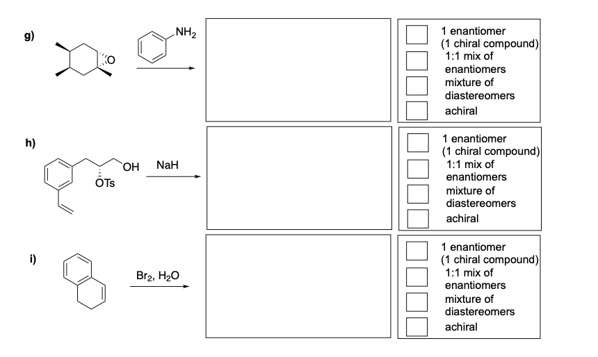 g)
h)
i)
KO
OTS
NH₂
OH NaH
Br2, H₂O
1 enantiomer
(1 chiral compound)
1:1 mix of
enantiomers
mixture of
diastereomers
achiral
1 enantiomer
(1 chiral compound)
1:1 mix of
enantiomers
mixture of
diastereomers
achiral
1 enantiomer
(1 chiral compound)
1:1 mix of
enantiomers
mixture of
diastereomers
achiral