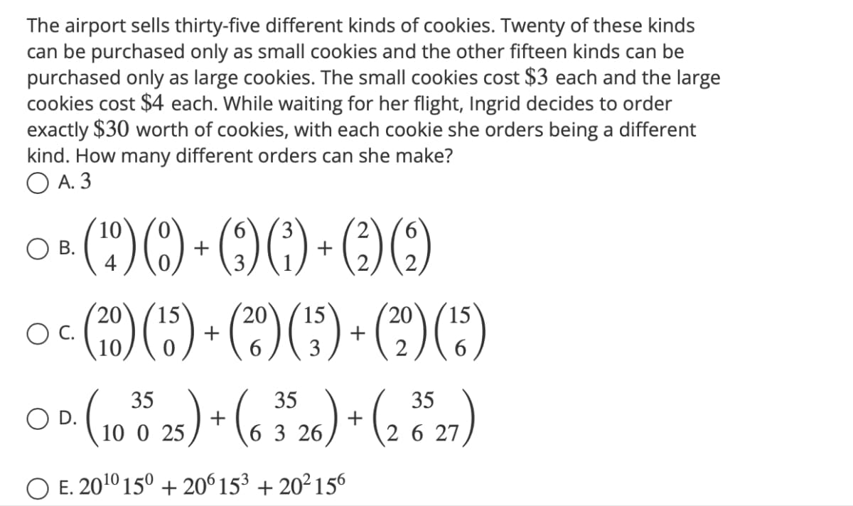 The airport sells thirty-five different kinds of cookies. Twenty of these kinds
can be purchased only as small cookies and the other fifteen kinds can be
purchased only as large cookies. The small cookies cost $3 each and the large
cookies cost $4 each. While waiting for her flight, Ingrid decides to order
exactly $30 worth of cookies, with each cookie she orders being a different
kind. How many different orders can she make?
OA. 3
2
○& (90)+60 +60
O B.
10
4
15
20
OC. (20) (15) + (20) (¹5) + (²2) (¹³)
3
35
OD. (10025) + (6 3526) + (2 827)
O E. 20¹0 150 + 206 15³ +20²156